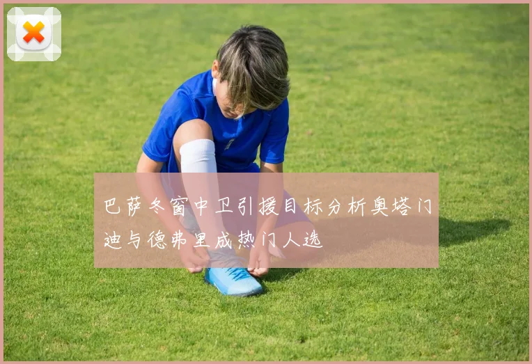 巴萨冬窗中卫引援目标分析奥塔门迪与德弗里成热门人选