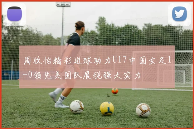 周欣怡精彩进球助力U17中国女足1-0领先美国队展现强大实力