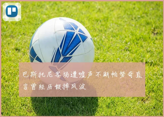 巴斯托尼客场遭嘘声不断帕努奇直言曾经历假摔风波