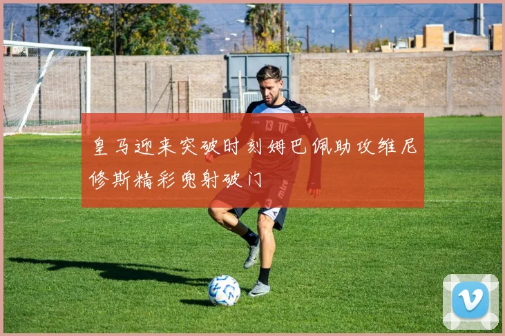 皇马迎来突破时刻姆巴佩助攻维尼修斯精彩兜射破门