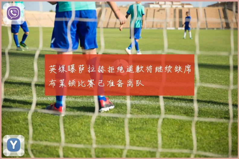 英媒曝萨拉赫拒绝道歉将继续缺席布莱顿比赛已准备离队