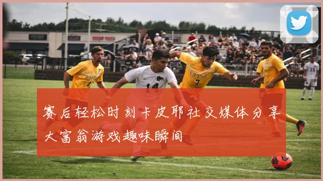 赛后轻松时刻卡皮耶社交媒体分享大富翁游戏趣味瞬间