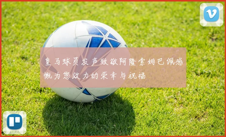 皇马球员发声致敬阿隆索姆巴佩感慨为您效力的荣幸与祝福