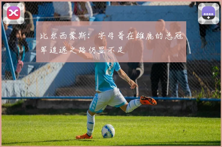 比尔西蒙斯：字母哥在雄鹿的总冠军追逐之路仍显不足