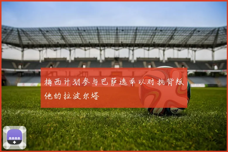 梅西计划参与巴萨选举以对抗背叛他的拉波尔塔