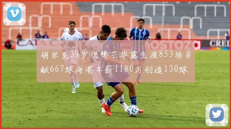 胡尔克39岁仍锋芒毕露生涯853场贡献667球海港年薪1180万创造130球佳绩