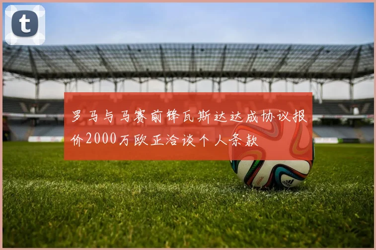 罗马与马赛前锋瓦斯达达成协议报价2000万欧正洽谈个人条款
