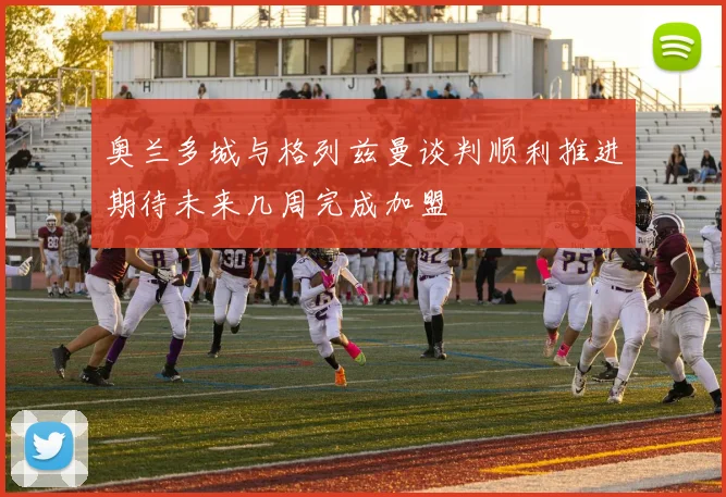 奥兰多城与格列兹曼谈判顺利推进期待未来几周完成加盟
