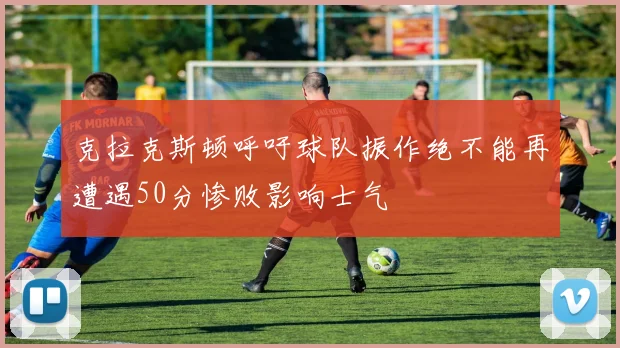 克拉克斯顿呼吁球队振作绝不能再遭遇50分惨败影响士气
