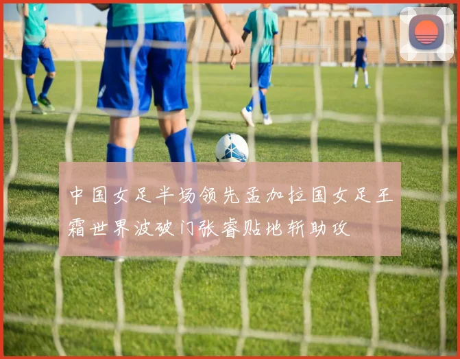 中国女足半场领先孟加拉国女足王霜世界波破门张睿贴地斩助攻