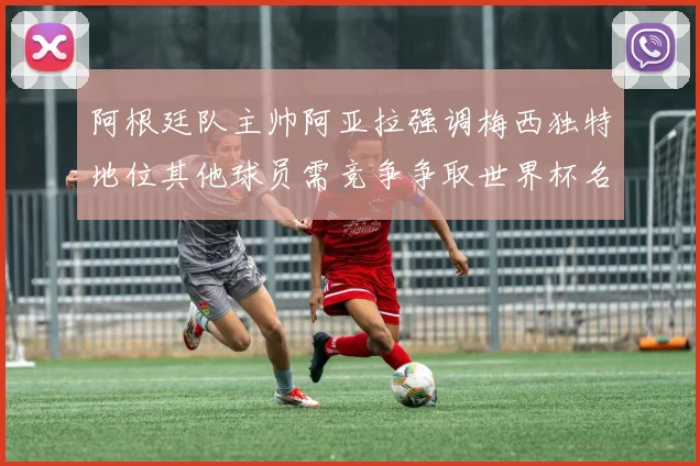 阿根廷队主帅阿亚拉强调梅西独特地位其他球员需竞争争取世界杯名额