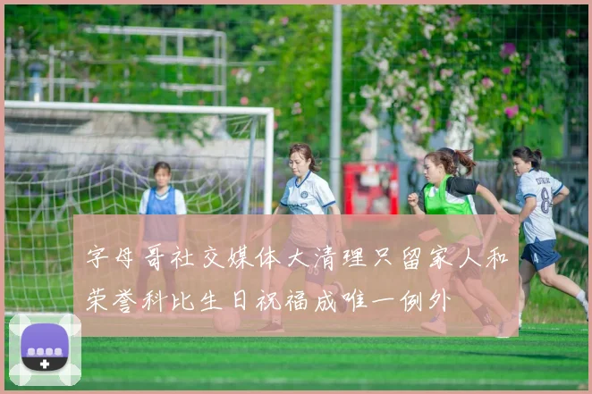 字母哥社交媒体大清理只留家人和荣誉科比生日祝福成唯一例外
