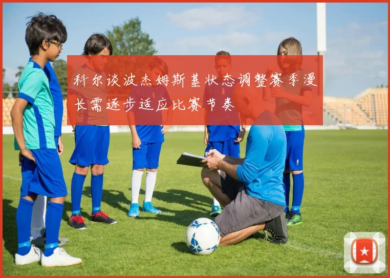 科尔谈波杰姆斯基状态调整赛季漫长需逐步适应比赛节奏