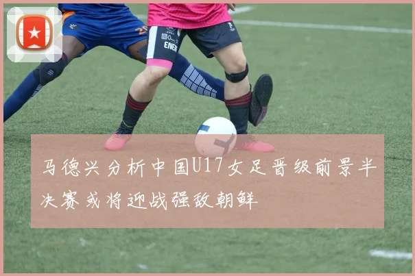 马德兴分析中国U17女足晋级前景半决赛或将迎战强敌朝鲜