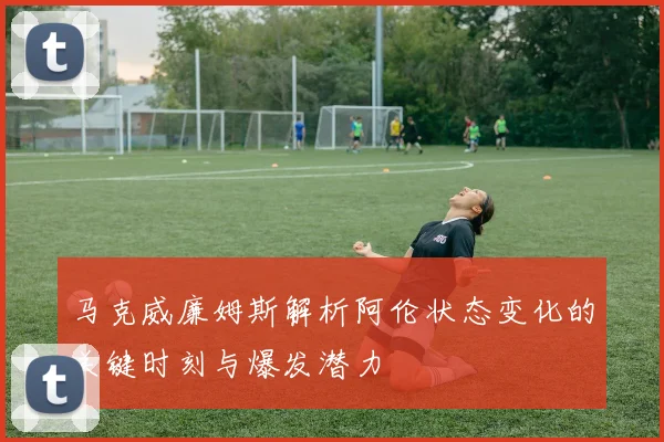 马克威廉姆斯解析阿伦状态变化的关键时刻与爆发潜力