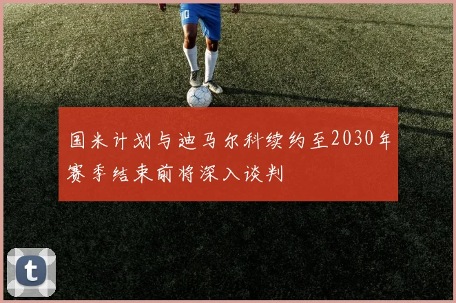 国米计划与迪马尔科续约至2030年赛季结束前将深入谈判