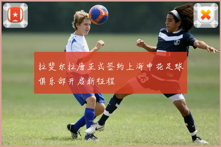 拉斐尔拉唐正式签约上海申花足球俱乐部开启新征程