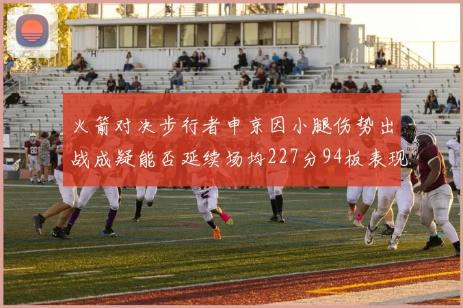 火箭对决步行者申京因小腿伤势出战成疑能否延续场均227分94板表现