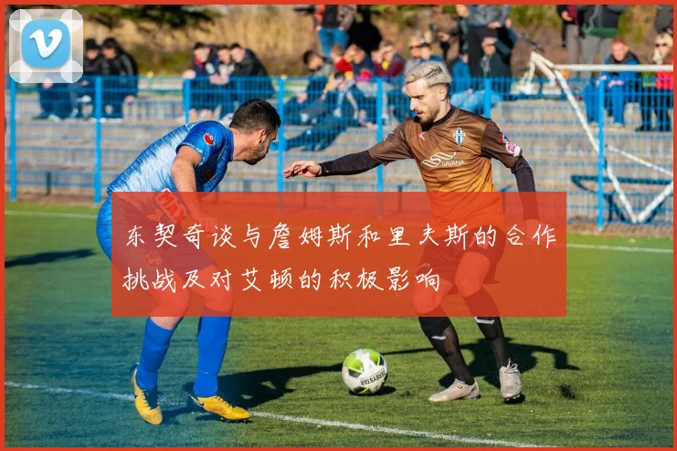 东契奇谈与詹姆斯和里夫斯的合作挑战及对艾顿的积极影响