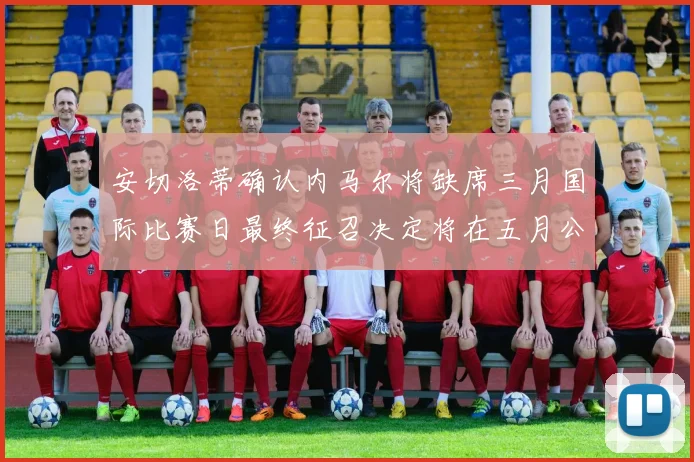 安切洛蒂确认内马尔将缺席三月国际比赛日最终征召决定将在五月公布