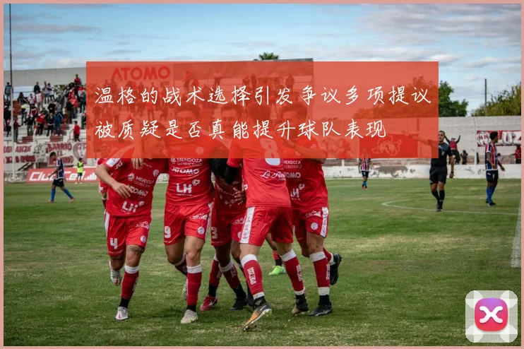 温格的战术选择引发争议多项提议被质疑是否真能提升球队表现