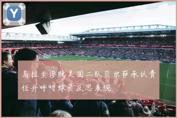 乌拉圭惨败美国二队贝尔萨承认责任并呼吁球员反思表现