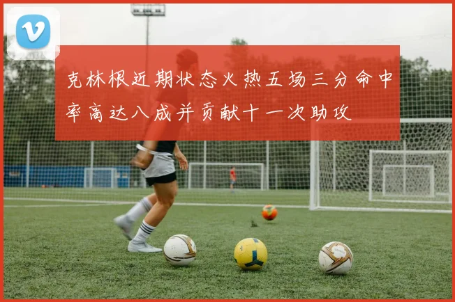 克林根近期状态火热五场三分命中率高达八成并贡献十一次助攻