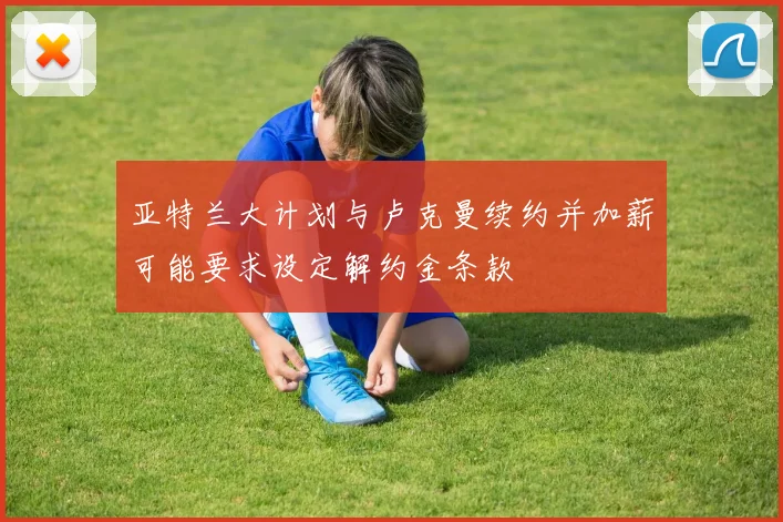 亚特兰大计划与卢克曼续约并加薪可能要求设定解约金条款