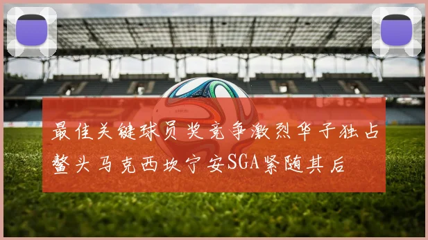 最佳关键球员奖竞争激烈华子独占鳌头马克西坎宁安SGA紧随其后