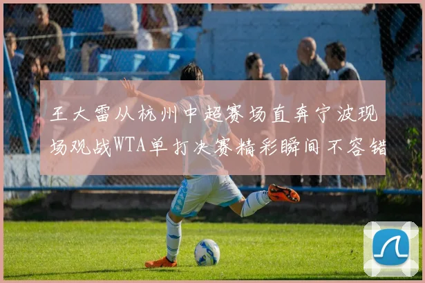 王大雷从杭州中超赛场直奔宁波现场观战WTA单打决赛精彩瞬间不容错过