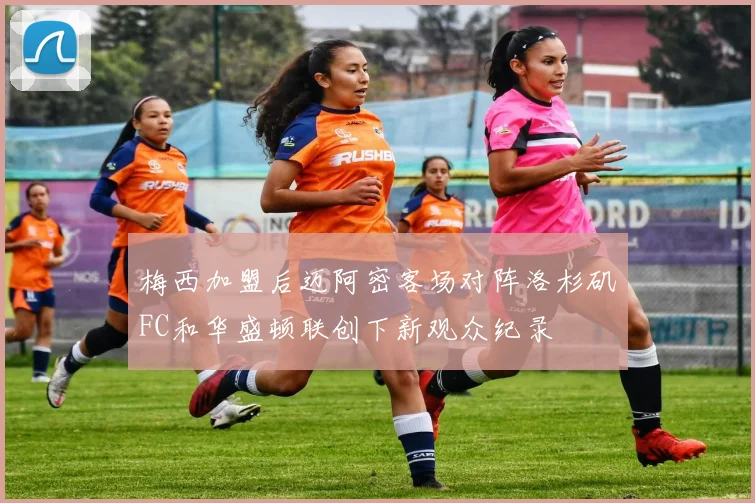 梅西加盟后迈阿密客场对阵洛杉矶FC和华盛顿联创下新观众纪录