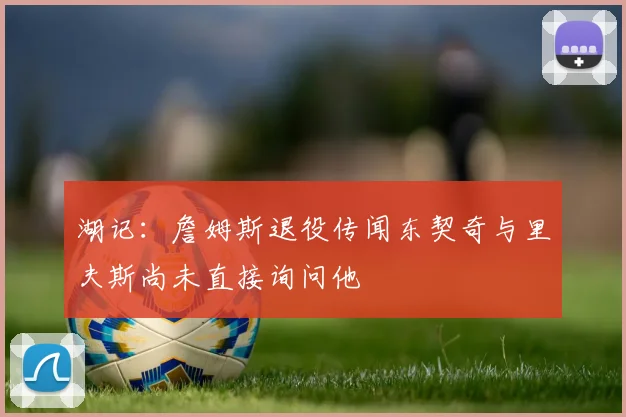湖记：詹姆斯退役传闻东契奇与里夫斯尚未直接询问他