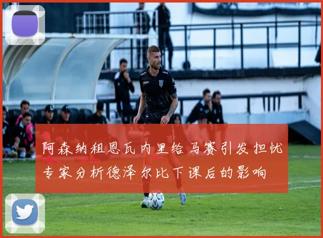 阿森纳租恩瓦内里给马赛引发担忧专家分析德泽尔比下课后的影响