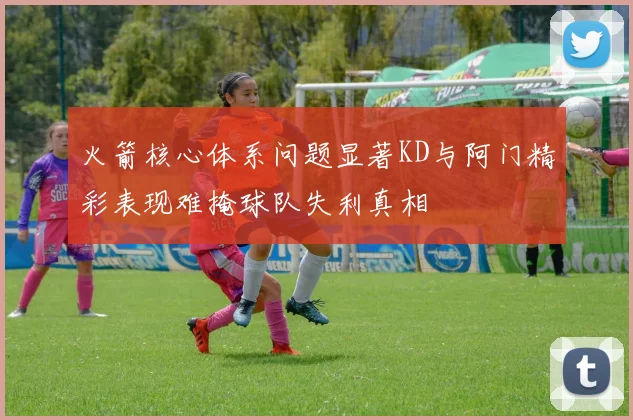 火箭核心体系问题显著KD与阿门精彩表现难掩球队失利真相